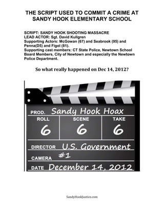 SandyHookJustice.com
THE SCRIPT USED TO COMMIT A CRIME AT
SANDY HOOK ELEMENTARY SCHOOL
SCRIPT: SANDY HOOK SHOOTING MASSACRE
LEAD ACTOR: Sgt. David Kullgren
Supporting Actors: McGowan (67) and Seabrook (95) and
Penna(D5) and Figol (81).
Supporting cast members: CT State Police, Newtown School
Board Members, City of Newtown and especially the Newtown
Police Department.
So what really happened on Dec 14, 2012?
 