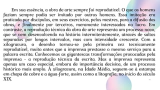 Em sua essência, a obra de arte sempre foi reprodutível. O que os homens
faziam sempre podia ser imitado por outros homens. Essa imitação era
praticada por discípulos, em seus exercícios, pelos mestres, para a difusão das
obras, e finalmente por terceiros, meramente interessados no lucro. Em
contraste, a reprodução técnica da obra de arte representa um processo novo,
que se vem desenvolvendo na história intermitentemente, através de saltos
separados por longos intervalos, mas com intensidade crescente. Com a
xilogravura, o desenho tornou-se pela primeira vez tecnicamente
reprodutível, muito antes que a imprensa prestasse o mesmo serviço para a
palavra escrita. Conhecemos as gigantescas transformações provocadas pela
imprensa - a reprodução técnica da escrita. Mas a imprensa representa
apenas um caso especial, embora de importância decisiva, de um processo
histórico mais amplo. À xilogravura, na Idade Média, seguem-se à estampa
em chapa de cobre e a água-forte, assim como a litografia, no inicio do século
XIX.
 