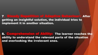 7. Steady Repetition of Adaptive Behaviour: After
getting an insightful solution, the individual tries to
implement it in another situation.
8. Comprehension of Ability: The learner reaches the
ability to understand the relevant parts of the situation
and overlooking the irrelevant ones.
 