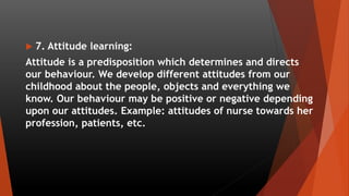  7. Attitude learning:
Attitude is a predisposition which determines and directs
our behaviour. We develop different attitudes from our
childhood about the people, objects and everything we
know. Our behaviour may be positive or negative depending
upon our attitudes. Example: attitudes of nurse towards her
profession, patients, etc.
 