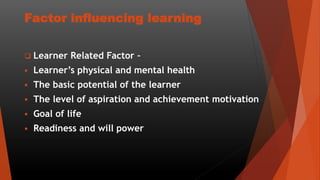 Factor influencing learning
 Learner Related Factor –
 Learner’s physical and mental health
 The basic potential of the learner
 The level of aspiration and achievement motivation
 Goal of life
 Readiness and will power
 