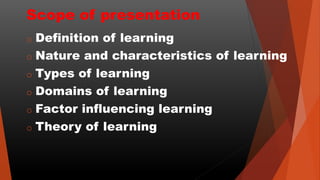 Scope of presentation
o Definition of learning
o Nature and characteristics of learning
o Types of learning
o Domains of learning
o Factor influencing learning
o Theory of learning
 