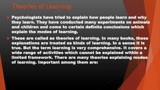 Theories of Learning:
 Psychologists have tried to explain how people learn and why
they learn. They have conducted many experiments on animals
and children and come to certain definite conclusions which
explain the modes of learning.
 These are called as theories of learning. In many books, these
explanations are treated as kinds of learning. In a sense it is
true. But the term learning is very comprehensive. It covers a
wide range of activities which cannot be explained within a
limited framework. There are many theories explaining modes
of learning. Important among them are:
 