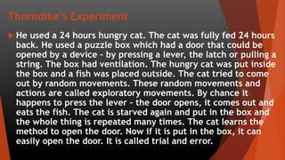 Thorndike’s Experiment
 He used a 24 hours hungry cat. The cat was fully fed 24 hours
back. He used a puzzle box which had a door that could be
opened by a device – by pressing a lever, the latch or pulling a
string. The box had ventilation. The hungry cat was put inside
the box and a fish was placed outside. The cat tried to come
out by random movements. These random movements and
actions are called exploratory movements. By chance it
happens to press the lever – the door opens, it comes out and
eats the fish. The cat is starved again and put in the box and
the whole thing is repeated many times. The cat learns the
method to open the door. Now if it is put in the box, it can
easily open the door. It is called trial and error.
 