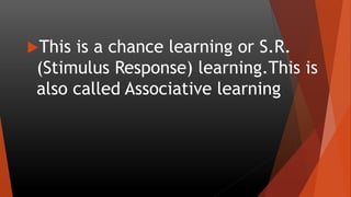 This is a chance learning or S.R.
(Stimulus Response) learning.This is
also called Associative learning
 