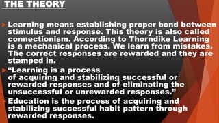 THE THEORY
Learning means establishing proper bond between
stimulus and response. This theory is also called
connectionism. According to Thorndike Learning
is a mechanical process. We learn from mistakes.
The correct responses are rewarded and they are
stamped in.
“Learning is a process
of acquiring and stabilizing successful or
rewarded responses and of eliminating the
unsuccessful or unrewarded responses.”
Education is the process of acquiring and
stabilizing successful habit pattern through
rewarded responses.
 