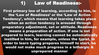 1) Law of Readiness:-
First primary law of learning, according to him, is
the ‘Law of Readiness’ or the ‘Law of Action
Tendency’, which means that learning takes place
when an action tendency is aroused through
preparatory adjustment, set or attitude. Readiness
means a preparation of action. If one is not
prepared to learn, learning cannot be automatically
instilled in him, for example, unless the typist, in
order to learn typing prepares himself to start, he
would not make much progress in a lethargic &
unprepared manner
 