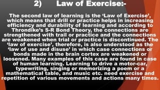 2) Law of Exercise:-
The second law of learning is the ‘Law of Exercise’,
which means that drill or practice helps in increasing
efficiency and durability of learning and according to
Throndike’s S-R Bond Theory, the connections are
strengthened with trail or practice and the connections
are weakened when trial or practice is discontinued. The
‘law of exercise’, therefore, is also understood as the
‘law of use and disuse’ in which case connections or
bonds made in the brain cortex are weakened or
loosened. Many examples of this case are found in case
of human learning. Learning to drive a motor-car,
typewriting, singing or memorizing a poem or a
mathematical table, and music etc. need exercise and
repetition of various movements and actions many times.
 