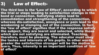 3) Law of Effect:-
The third law is the ‘Law of Effect’, according to which
the trial or steps leading to satisfaction stamps in the
bond or connection. Satisfying states lead to
consolidation and strengthening of the connection,
whereas dis-satisfaction, annoyance or pain lead to the
weakening or stamping out of the connection. In fact,
the ‘law of effect’ signifies that if the response satisfy
the subject, they are learnt and selected, while those
which are not satisfying are eliminated. Teaching,
therefore, must be pleasing. The educator must obey
the tastes and interests of his pupils. In other words,
greater the satisfaction stronger will be the motive to
learn. Thus, intensity is an important condition of ‘law
of effect’
 