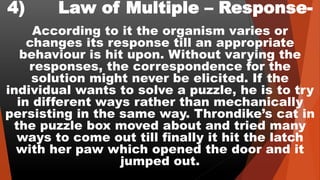 4) Law of Multiple – Response-
According to it the organism varies or
changes its response till an appropriate
behaviour is hit upon. Without varying the
responses, the correspondence for the
solution might never be elicited. If the
individual wants to solve a puzzle, he is to try
in different ways rather than mechanically
persisting in the same way. Throndike’s cat in
the puzzle box moved about and tried many
ways to come out till finally it hit the latch
with her paw which opened the door and it
jumped out.
 