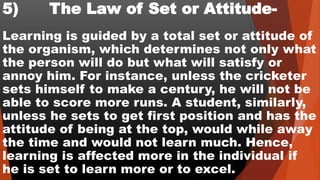 5) The Law of Set or Attitude-
Learning is guided by a total set or attitude of
the organism, which determines not only what
the person will do but what will satisfy or
annoy him. For instance, unless the cricketer
sets himself to make a century, he will not be
able to score more runs. A student, similarly,
unless he sets to get first position and has the
attitude of being at the top, would while away
the time and would not learn much. Hence,
learning is affected more in the individual if
he is set to learn more or to excel.
 