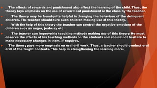  The effects of rewards and punishment also affect the learning of the child. Thus, the
theory lays emphasis on the use of reward and punishment in the class by the teacher.
 The theory may be found quite helpful in changing the behaviour of the delinquent
children. The teacher should cure such children making use of this theory.
 With the help of this theory the teacher can control the negative emotions of the
children such as anger, jealousy etc.
 The teacher can improve his teaching methods making use of this theory. He must
observe the effects of his teaching methods on the students and should not hesitate to
make necessary changes in them, if required.
 The theory pays more emphasis on oral drill work. Thus, a teacher should conduct oral
drill of the taught contents. This help in strengthening the learning more.
 