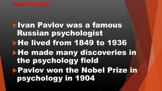 ivan Pavlov
Ivan Pavlov was a famous
Russian psychologist
He lived from 1849 to 1936
He made many discoveries in
the psychology field
Pavlov won the Nobel Prize in
psychology in 1904
 