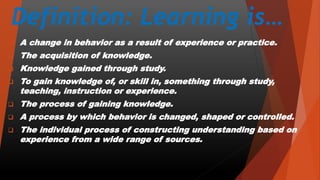 Definition: Learning is…
 A change in behavior as a result of experience or practice.
 The acquisition of knowledge.
 Knowledge gained through study.
 To gain knowledge of, or skill in, something through study,
teaching, instruction or experience.
 The process of gaining knowledge.
 A process by which behavior is changed, shaped or controlled.
 The individual process of constructing understanding based on
experience from a wide range of sources.
 