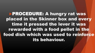 PROCEDURE: A hungry rat was
placed in the Skinner box and every
time it pressed the lever it was
rewarded with a food pellet in the
food dish which was used to reinforce
its behaviour.
 