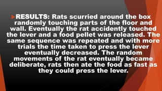 RESULTS: Rats scurried around the box
randomly touching parts of the floor and
wall. Eventually the rat accidently touched
the lever and a food pellet was released. The
same sequence was repeated and with more
trials the time taken to press the lever
eventually decreased. The random
movements of the rat eventually became
deliberate, rats then ate the food as fast as
they could press the lever.
 