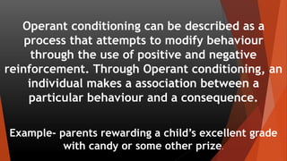 Operant conditioning can be described as a
process that attempts to modify behaviour
through the use of positive and negative
reinforcement. Through Operant conditioning, an
individual makes a association between a
particular behaviour and a consequence.
Example- parents rewarding a child’s excellent grade
with candy or some other prize.
 