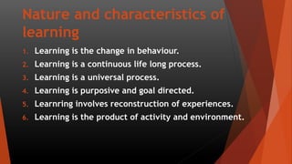 Nature and characteristics of
learning
1. Learning is the change in behaviour.
2. Learning is a continuous life long process.
3. Learning is a universal process.
4. Learning is purposive and goal directed.
5. Learnring involves reconstruction of experiences.
6. Learning is the product of activity and environment.
 