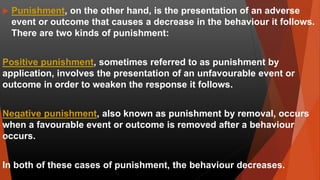  Punishment, on the other hand, is the presentation of an adverse
event or outcome that causes a decrease in the behaviour it follows.
There are two kinds of punishment:
Positive punishment, sometimes referred to as punishment by
application, involves the presentation of an unfavourable event or
outcome in order to weaken the response it follows.
Negative punishment, also known as punishment by removal, occurs
when a favourable event or outcome is removed after a behaviour
occurs.
In both of these cases of punishment, the behaviour decreases.
 
