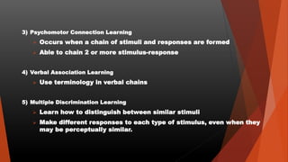 3) Psychomotor Connection Learning
 Occurs when a chain of stimuli and responses are formed
 Able to chain 2 or more stimulus-response
4) Verbal Association Learning
 Use terminology in verbal chains
5) Multiple Discrimination Learning
 Learn how to distinguish between similar stimuli
 Make different responses to each type of stimulus, even when they
may be perceptually similar.
 