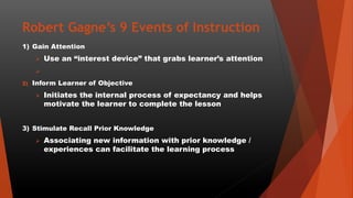Robert Gagne’s 9 Events of Instruction
1) Gain Attention
 Use an “interest device” that grabs learner’s attention

2) Inform Learner of Objective
 Initiates the internal process of expectancy and helps
motivate the learner to complete the lesson
3) Stimulate Recall Prior Knowledge
 Associating new information with prior knowledge /
experiences can facilitate the learning process
 