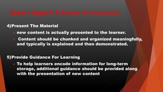 Robert Gagne’s 9 Events of Instruction
4)Present The Material
 new content is actually presented to the learner.
 Content should be chunked and organized meaningfully,
and typically is explained and then demonstrated.
5)Provide Guidance For Learning
 To help learners encode information for long-term
storage, additional guidance should be provided along
with the presentation of new content
 