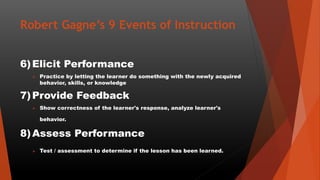 Robert Gagne’s 9 Events of Instruction
6)Elicit Performance
 Practice by letting the learner do something with the newly acquired
behavior, skills, or knowledge
7)Provide Feedback
 Show correctness of the learner's response, analyze learner's
behavior.
8)Assess Performance
 Test / assessment to determine if the lesson has been learned.
 