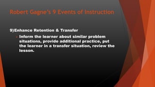 Robert Gagne’s 9 Events of Instruction
9)Enhance Retention & Transfer
 Inform the learner about similar problem
situations, provide additional practice, put
the learner in a transfer situation, review the
lesson.
 