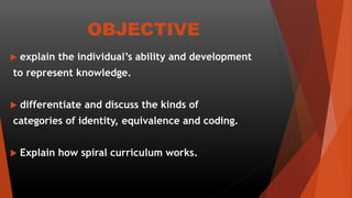 OBJECTIVE
 explain the individual’s ability and development
to represent knowledge.
 differentiate and discuss the kinds of
categories of identity, equivalence and coding.
 Explain how spiral curriculum works.
 