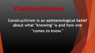 Constructivism
Constructivism is an epistemological belief
about what "knowing" is and how one
"comes to know."
 