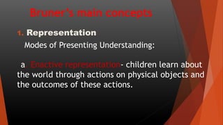 Bruner’s main concepts
1. Representation
Modes of Presenting Understanding:
a. Enactive representation- children learn about
the world through actions on physical objects and
the outcomes of these actions.
 