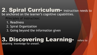 2. Spiral Curriculum- instruction needs to
be anchored on the learner’s cognitive capabilities.
Principles of instruction:
1. Readiness
2. Spiral Organization
3. Going beyond the information given
3. Discovering Learning- refers to
obtaining knowledge for oneself.
 