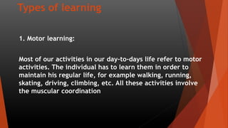Types of learning
1. Motor learning:
Most of our activities in our day-to-days life refer to motor
activities. The individual has to learn them in order to
maintain his regular life, for example walking, running,
skating, driving, climbing, etc. All these activities involve
the muscular coordination
 