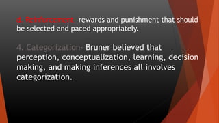 d. Reinforcement- rewards and punishment that should
be selected and paced appropriately.
4. Categorization- Bruner believed that
perception, conceptualization, learning, decision
making, and making inferences all involves
categorization.
 