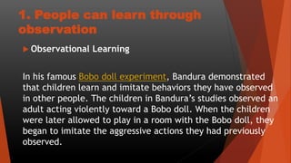 1. People can learn through
observation
 Observational Learning
In his famous Bobo doll experiment, Bandura demonstrated
that children learn and imitate behaviors they have observed
in other people. The children in Bandura’s studies observed an
adult acting violently toward a Bobo doll. When the children
were later allowed to play in a room with the Bobo doll, they
began to imitate the aggressive actions they had previously
observed.
 