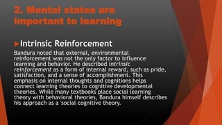 2. Mental states are
important to learning
Intrinsic Reinforcement
Bandura noted that external, environmental
reinforcement was not the only factor to influence
learning and behavior. He described intrinsic
reinforcement as a form of internal reward, such as pride,
satisfaction, and a sense of accomplishment. This
emphasis on internal thoughts and cognitions helps
connect learning theories to cognitive developmental
theories. While many textbooks place social learning
theory with behavioral theories, Bandura himself describes
his approach as a 'social cognitive theory.
 