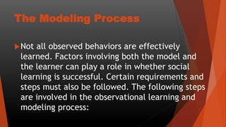 The Modeling Process
Not all observed behaviors are effectively
learned. Factors involving both the model and
the learner can play a role in whether social
learning is successful. Certain requirements and
steps must also be followed. The following steps
are involved in the observational learning and
modeling process:
 