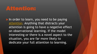 Attention:
 In order to learn, you need to be paying
attention. Anything that distracts your
attention is going to have a negative effect
on observational learning. If the model
interesting or there is a novel aspect to the
situation, you are far more likely to
dedicate your full attention to learning.
 