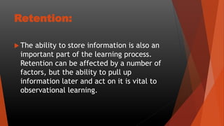 Retention:
 The ability to store information is also an
important part of the learning process.
Retention can be affected by a number of
factors, but the ability to pull up
information later and act on it is vital to
observational learning.
 