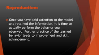 Reproduction:
 Once you have paid attention to the model
and retained the information, it is time to
actually perform the behavior you
observed. Further practice of the learned
behavior leads to improvement and skill
advancement.
 