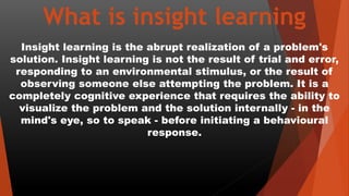 What is insight learning
Insight learning is the abrupt realization of a problem's
solution. Insight learning is not the result of trial and error,
responding to an environmental stimulus, or the result of
observing someone else attempting the problem. It is a
completely cognitive experience that requires the ability to
visualize the problem and the solution internally - in the
mind's eye, so to speak - before initiating a behavioural
response.
 