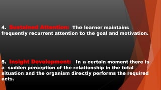 4. Sustained Attention: The learner maintains
frequently recurrent attention to the goal and motivation.
5. Insight Development: In a certain moment there is
a sudden perception of the relationship in the total
situation and the organism directly performs the required
acts.
 