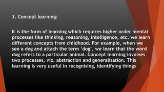 3. Concept learning:
It is the form of learning which requires higher order mental
processes like thinking, reasoning, int...