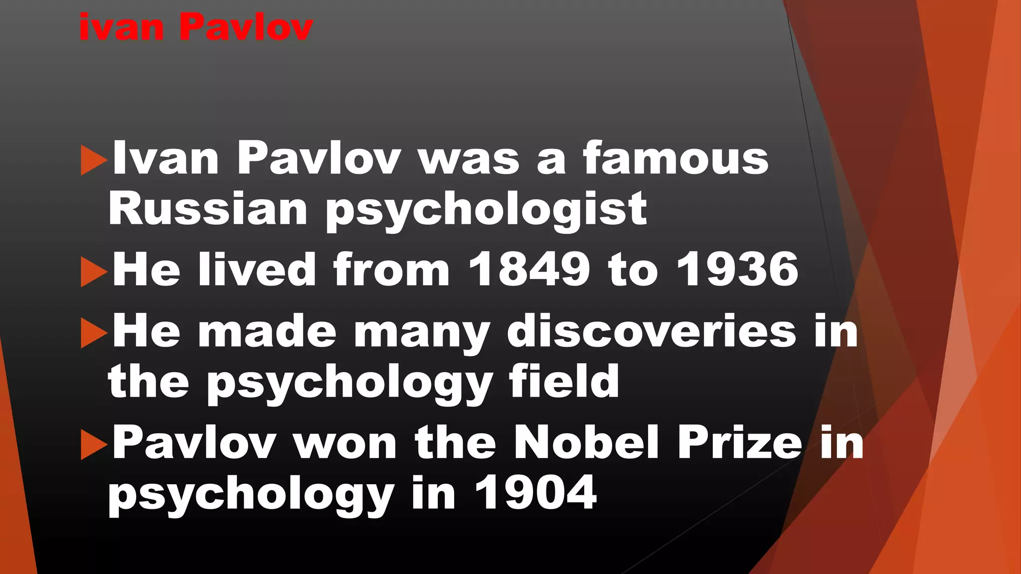 ivan Pavlov
Ivan Pavlov was a famous
Russian psychologist
He lived from 1849 to 1936
He made many discoveries in
the psychology field
Pavlov won the Nobel Prize in
psychology in 1904
 