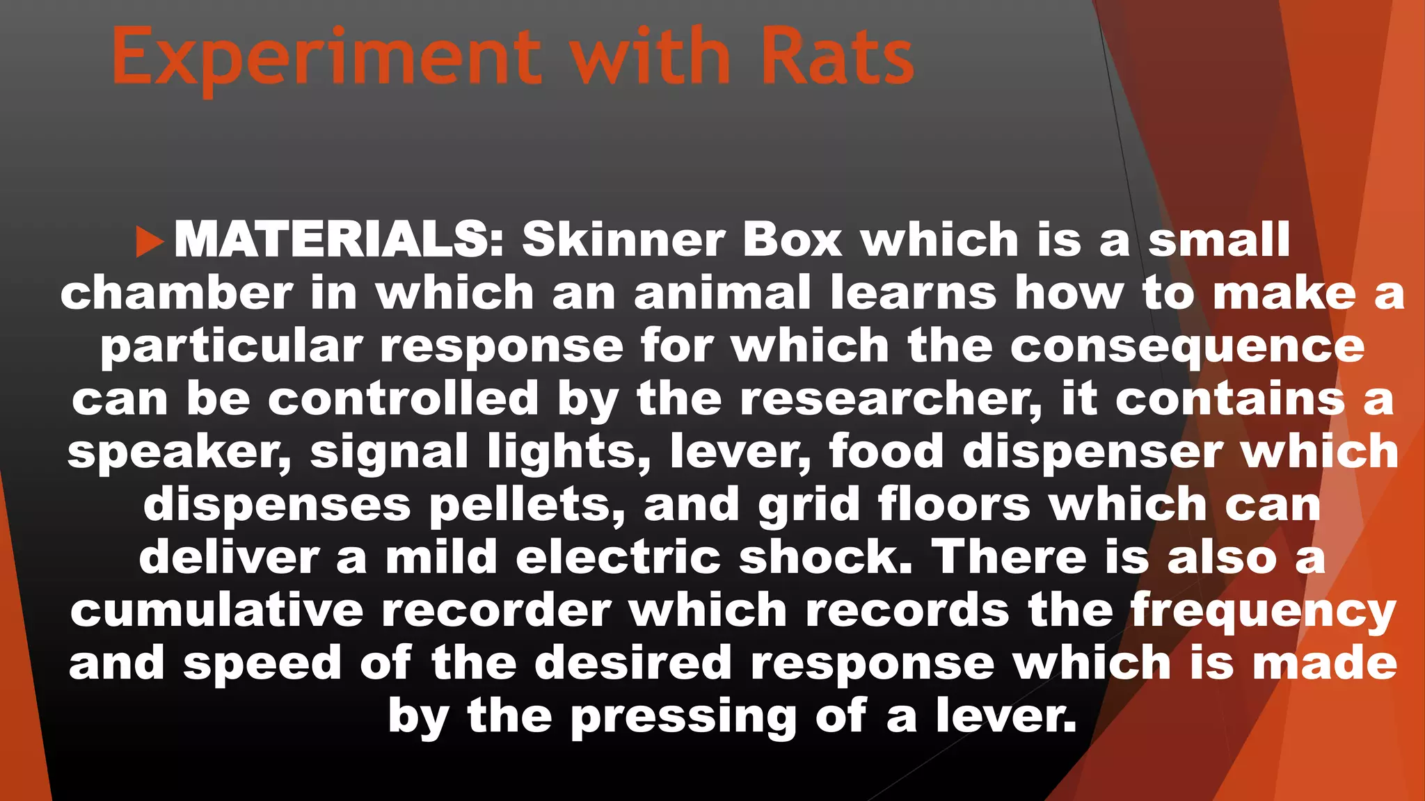 Experiment with Rats
MATERIALS: Skinner Box which is a small
chamber in which an animal learns how to make a
particular response for which the consequence
can be controlled by the researcher, it contains a
speaker, signal lights, lever, food dispenser which
dispenses pellets, and grid floors which can
deliver a mild electric shock. There is also a
cumulative recorder which records the frequency
and speed of the desired response which is made
by the pressing of a lever.
 