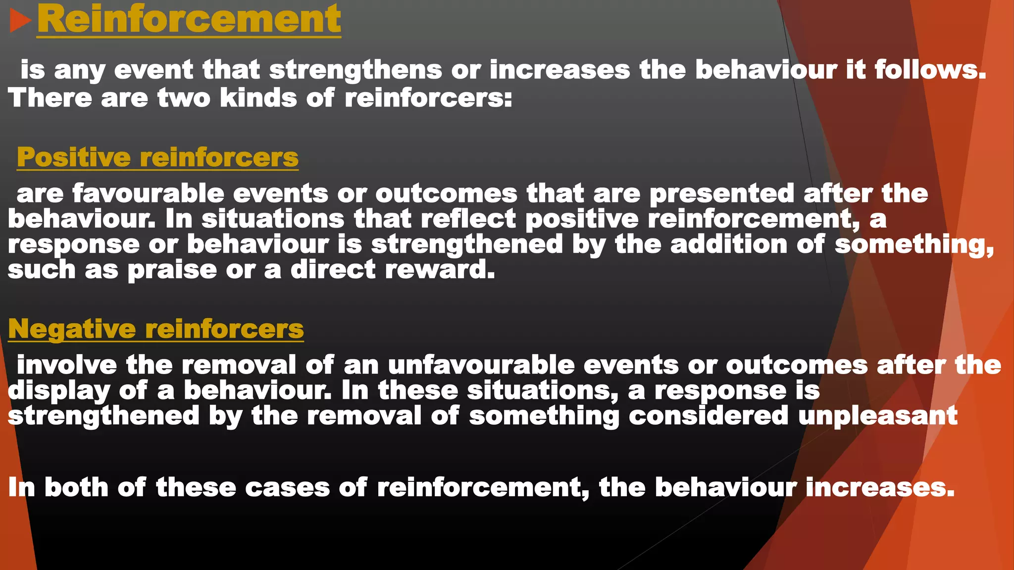 Reinforcement
is any event that strengthens or increases the behaviour it follows.
There are two kinds of reinforcers:
Positive reinforcers
are favourable events or outcomes that are presented after the
behaviour. In situations that reflect positive reinforcement, a
response or behaviour is strengthened by the addition of something,
such as praise or a direct reward.
Negative reinforcers
involve the removal of an unfavourable events or outcomes after the
display of a behaviour. In these situations, a response is
strengthened by the removal of something considered unpleasant
In both of these cases of reinforcement, the behaviour increases.
 