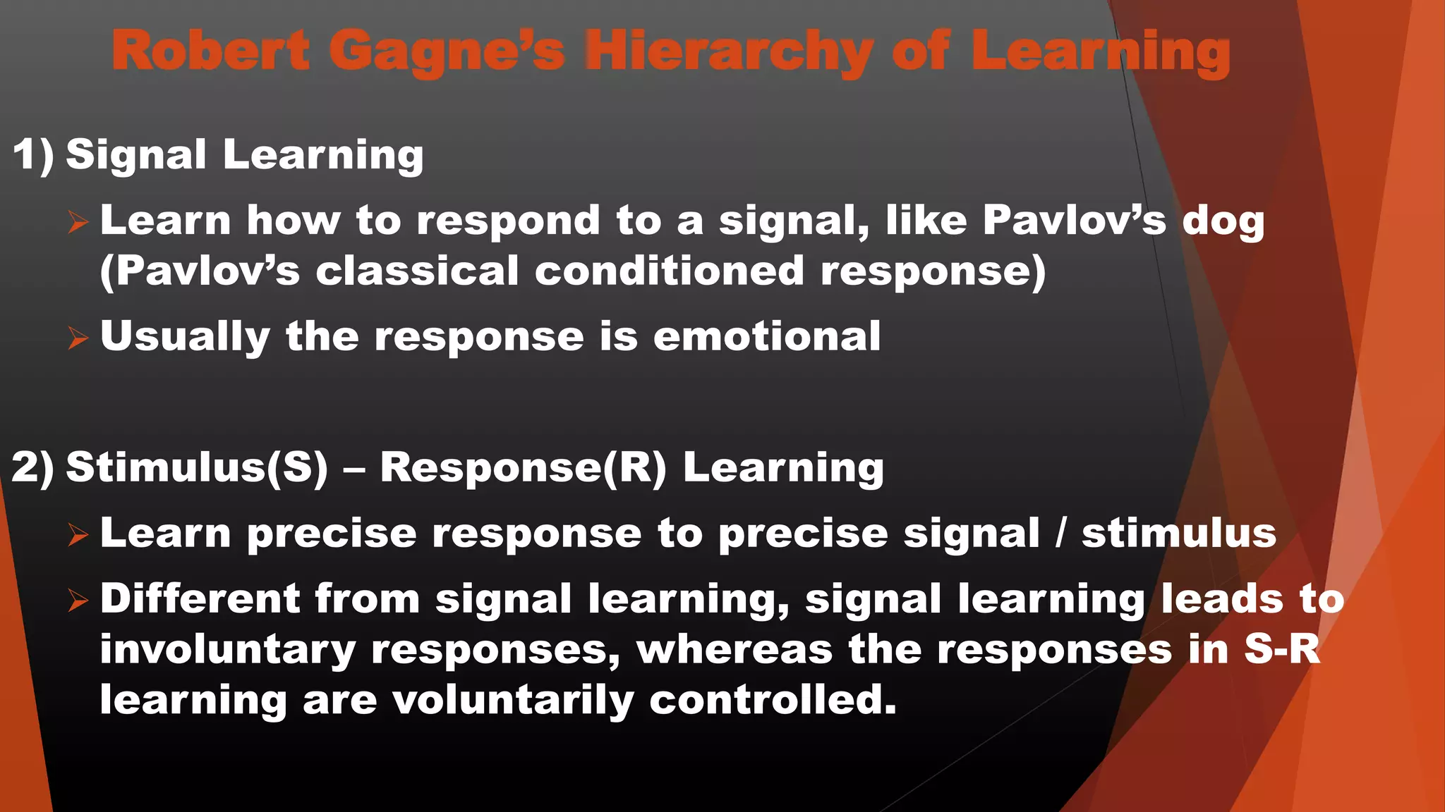 Robert Gagne’s Hierarchy of Learning
1) Signal Learning
 Learn how to respond to a signal, like Pavlov’s dog
(Pavlov’s classical conditioned response)
 Usually the response is emotional
2) Stimulus(S) – Response(R) Learning
 Learn precise response to precise signal / stimulus
 Different from signal learning, signal learning leads to
involuntary responses, whereas the responses in S-R
learning are voluntarily controlled.
 