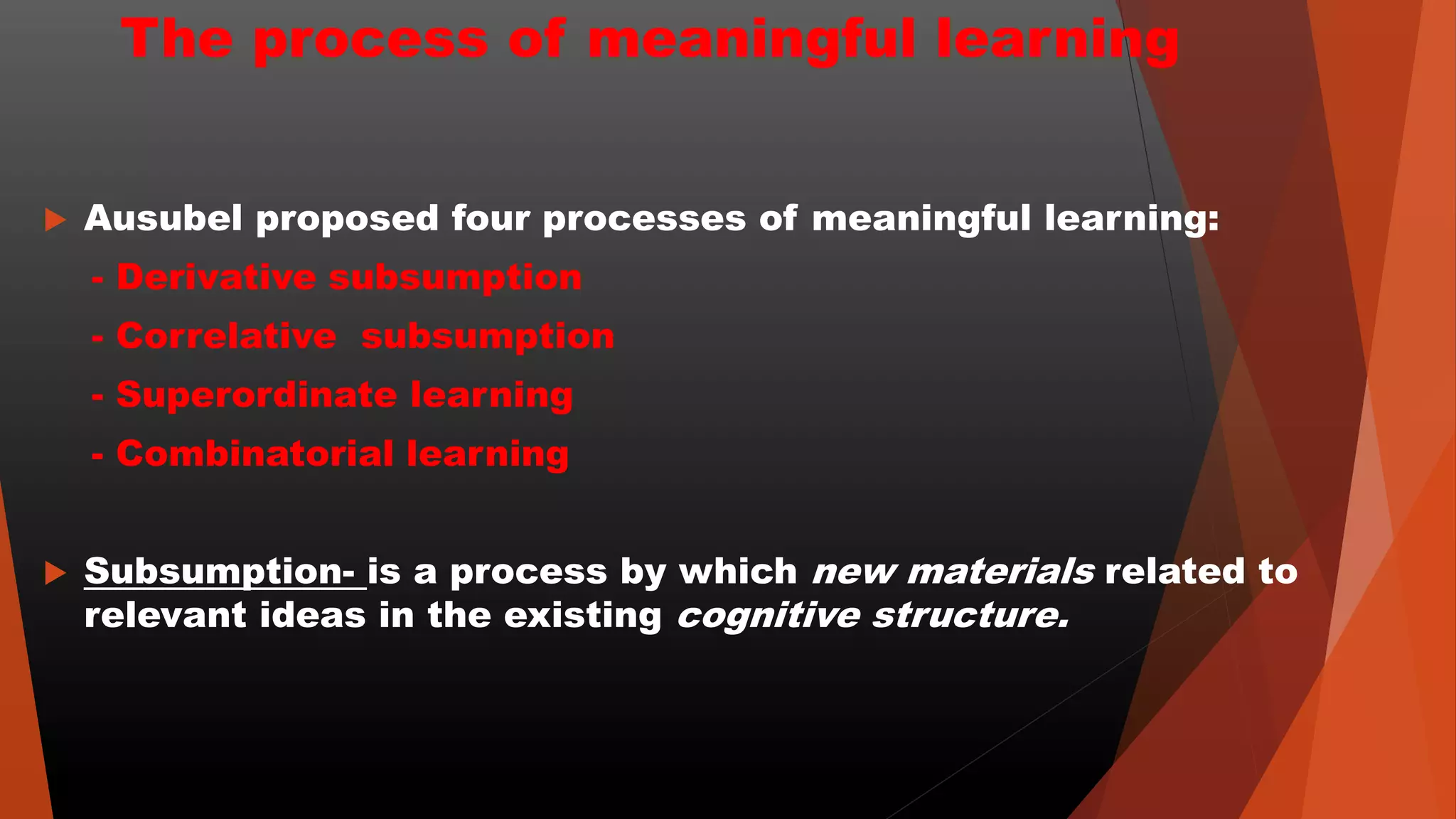 The process of meaningful learning
 Ausubel proposed four processes of meaningful learning:
- Derivative subsumption
- Correlative subsumption
- Superordinate learning
- Combinatorial learning
 Subsumption- is a process by which new materials related to
relevant ideas in the existing cognitive structure.
 