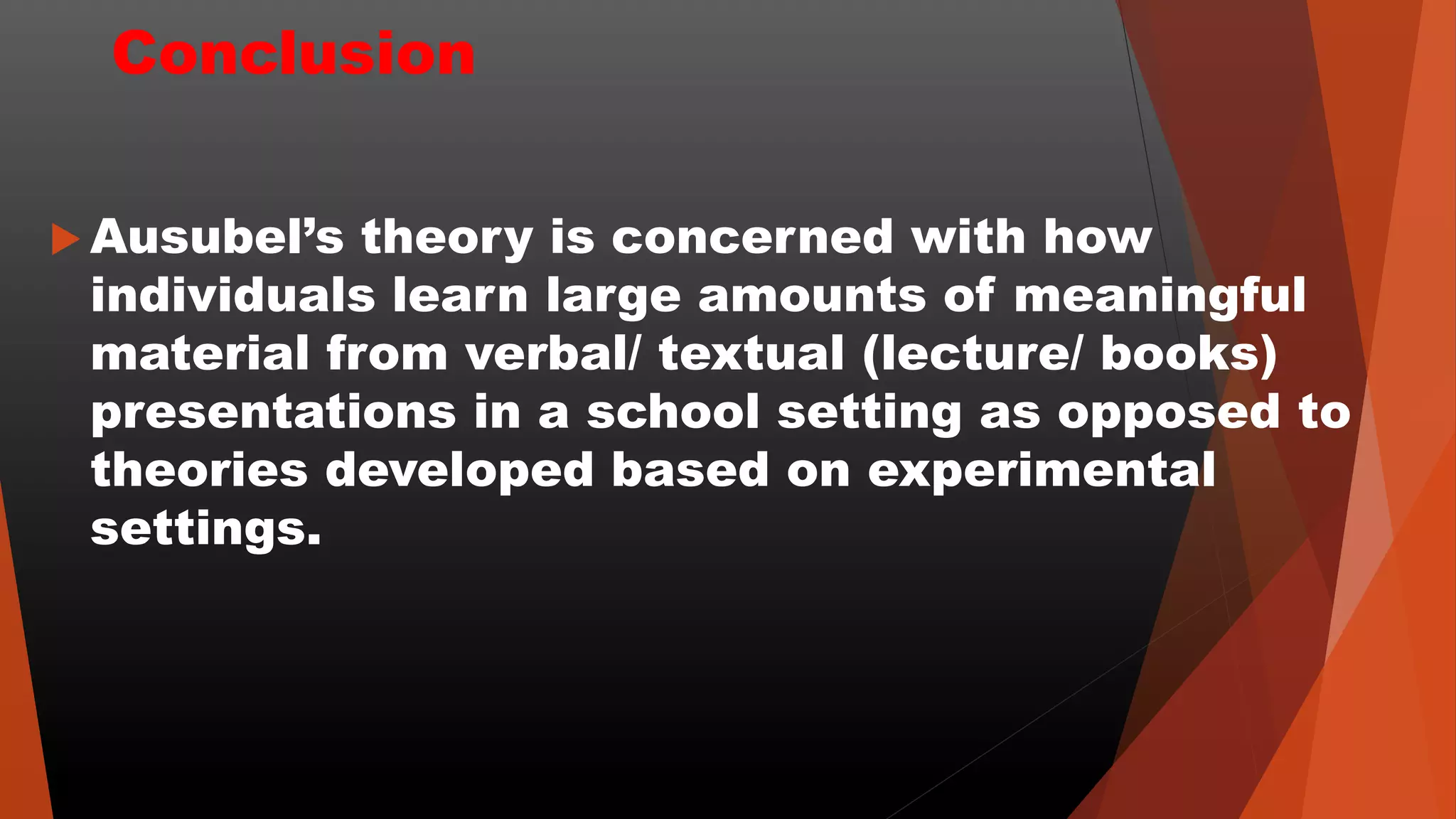 Conclusion
 Ausubel’s theory is concerned with how
individuals learn large amounts of meaningful
material from verbal/ textual (lecture/ books)
presentations in a school setting as opposed to
theories developed based on experimental
settings.
 