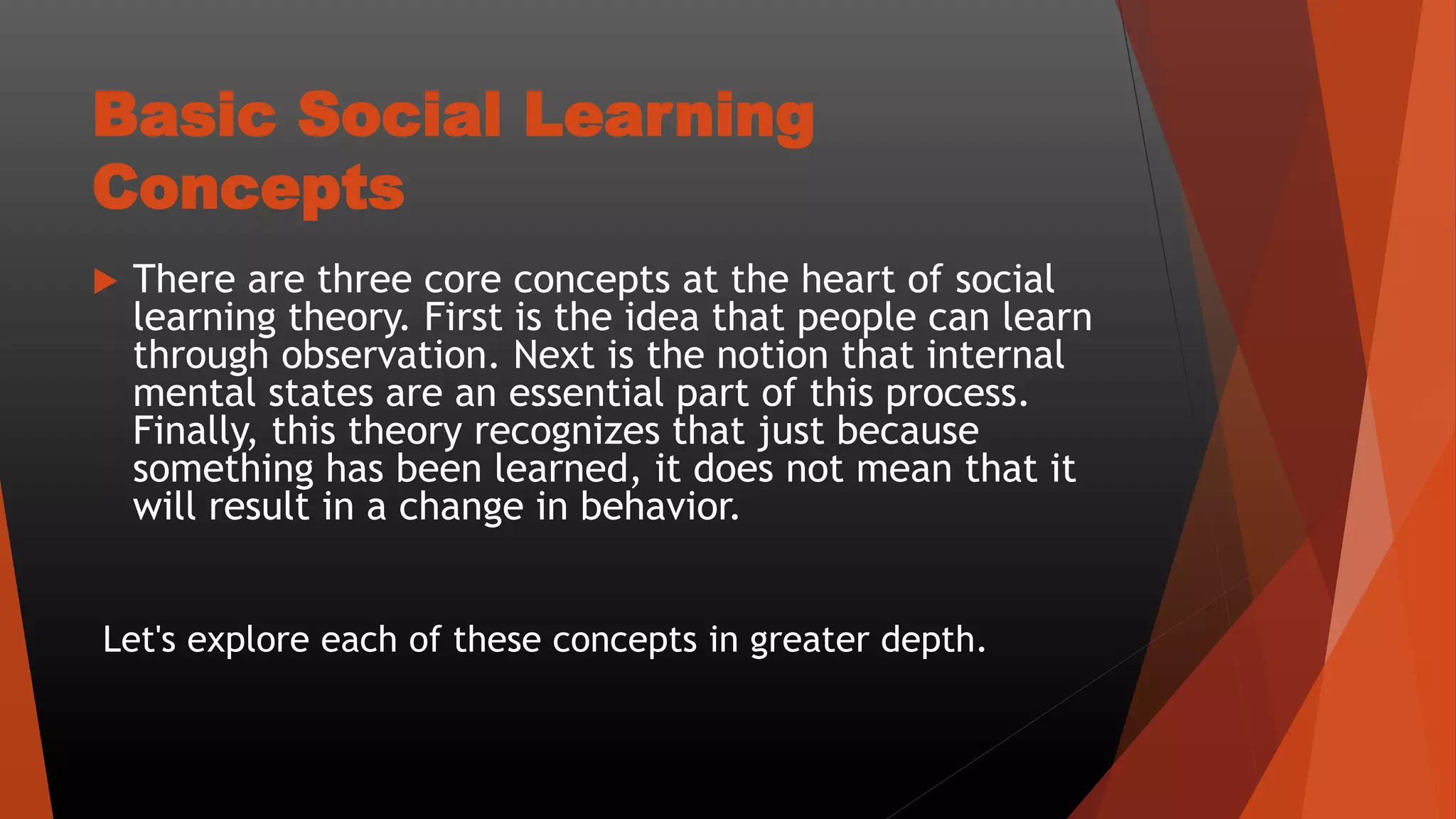 Basic Social Learning
Concepts
 There are three core concepts at the heart of social
learning theory. First is the idea that people can learn
through observation. Next is the notion that internal
mental states are an essential part of this process.
Finally, this theory recognizes that just because
something has been learned, it does not mean that it
will result in a change in behavior.
Let's explore each of these concepts in greater depth.
 